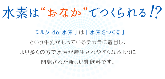 水素はおなかで作られる!?「ミルク de 水素」は「水素をつくる」という牛乳がもっているチカラに着目し、より多くの方で水素が産生されやすくなるように開発された新しい乳飲料です。