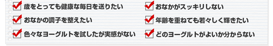 歳をとっても健康な毎日を送りたい方　体調をいつも気づかっている方　いつでも気軽にビフィズス菌をとりたい方　年齢を重ねても若々しく輝きたい方　色々なヨーグルトを試したが実感がない方　どのビフィズス菌がよいか分からない方