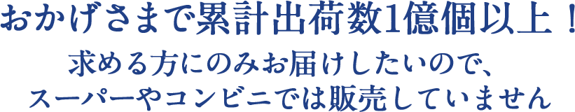 おかげさまで累計出荷数1億個以上！求める方にのみお届けしたいので、スーパーやコンビニでは販売していません