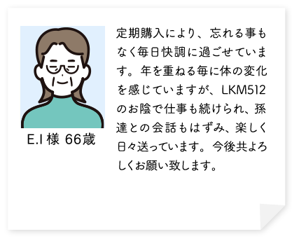 定期購入により、忘れる事もなく毎日快調に過ごせています。年を重ねる毎に体の変化を感じていますが、LKM512のお陰で仕事も続けられ、孫達との会話もはずみ、楽しく日々送っています。今後共よろしくお願い致します。