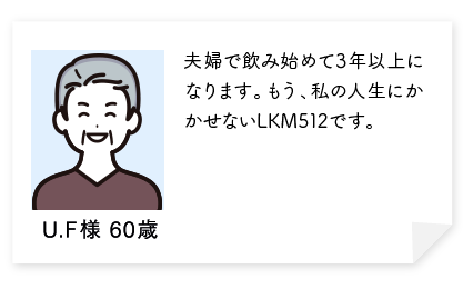 夫婦で飲み始めて3年以上になります。体のすべてがよい方に改善されました。化粧のノリがよくなり友達からほめられます。もう、私の人生にかかせないLKM512です。