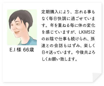 定期購入により、忘れる事もなく毎日快調に過ごせています。年を重ねる毎に体の変化を感じていますが、LKM512のお陰で仕事も続けられ、孫達との会話もはずみ、楽しく日々送っています。今後共よろしくお願い致します。