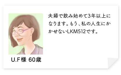 夫婦で飲み始めて3年以上になります。体のすべてがよい方に改善されました。化粧のノリがよくなり友達からほめられます。もう、私の人生にかかせないLKM512です。